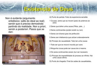 Existencia de Deus
                                         A) Punto de partida: Feito da experiencia sensible
Non é evidente (argumento
  ontolóxico: salto do ideal ao real)    1 Cousas, seres que se moven (paso da potencia ao
                                            acto)
  senón que é preciso demostrala
  partindo da realidade. Non a priori,   2 Seres que teñen unha causa (Fillos, pais....)
  senón a posteriori. Pasos que se       3 Seres continxentes (poden existir ou non)
  dan:
                                         4 Seres con diverso grao de perfección

                                         5 Seres sen intelixencia que actúan ordenadamente

                                         B) Principio de causalidade: Todo ten unha causa

                                         1 Todo ser que se move é movido por outro

                                         2 Ningunha cousa pode ser causa de si mesma.

                                         3 Os seres continxentes esixen dun ser necesario

                                         C) Principio de imposibilidade do proceso ao infinito: Hai
                                             unha causa última.

                                         D) Punto de chegada: Final da cadea de causalidades.
 
