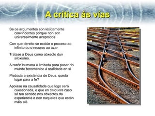 A crítica ás vías
Se os argumentos son loxicamente
   convincentes porque non son
   universalmente aceptados.
Con que dereito se exclúe o proceso ao
  infinito ou o recurso ao azar.
Tratase a Deus como obxecto dun
   siloxismo.
A razón humana é limitada para pasar do
   mundo fenoménico á realidade en si
Probada a existencia de Deus. queda
   lugar para a fe?
Apoiase na causalidade que logo será
  cuestionada, e que en calquera caso
  só ten sentido nos obxectos da
  experiencia e non naqueles que están
  máis alá
 