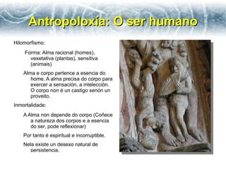 Antropoloxía: O ser humano
Hilomorfismo:
    Forma: Alma racional (homes),
      vexetativa (plantas), sensitiva
      (animais)
    Alma e corpo pertence a esencia do
       home. A alma precisa do corpo para
       exercer a sensación, a intelección.
       O corpo non é un castigo senón un
       proveito.
Inmortalidade:
    A Alma non depende do corpo (Coñece
       a natureza dos corpos e a esencia
       do ser, pode reflexionar)
    Por tanto é espiritual e incorruptible.
    Nela existe un desexo natural de
       persistencia.
 
