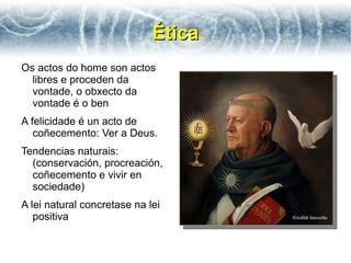 Ética
Os actos do home son actos
  libres e proceden da
  vontade, o obxecto da
  vontade é o ben
A felicidade é un acto de
   coñecemento: Ver a Deus.
Tendencias naturais:
  (conservación, procreación,
  coñecemento e vivir en
  sociedade)
A lei natural concretase na lei
   positiva
 