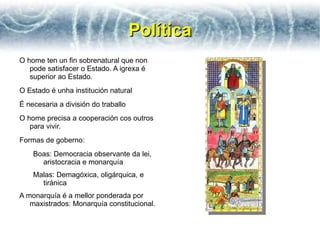 Política
O home ten un fin sobrenatural que non
   pode satisfacer o Estado. A igrexa é
   superior ao Estado.
O Estado é unha institución natural
É necesaria a división do traballo
O home precisa a cooperación cos outros
   para vivir.
Formas de goberno:
    Boas: Democracia observante da lei,
      aristocracia e monarquía
    Malas: Demagóxica, oligárquica, e
      tiránica
A monarquía é a mellor ponderada por
   maxistrados: Monarquía constitucional.
 