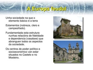 A Europa feudal
Unha sociedade na que o
  elemento básico é a terra
Estamentos (nobreza, clero e
  campesiñado).
Fundamentada esta estrutura
  nunhas relacións de fidelidade
  e dependencia (vasalaxe) que
  abranguen todos os aspectos
  da sociedade.
Os centros de poder político e
  socioeconómico van estar
  situados no Castelo e no
  Mosteiro.
 