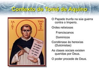 Contexto de Tomé de Aquino
             O Papado trunfa na súa guerra
               contra o Imperio.
             Ordes relixiosas
                Franciscanos
                Dominicos
             Condénase ás herexías
               (Dulcinistas)
             As clases sociais existen
               queridas por Deus.
             O poder procede de Deus.
 