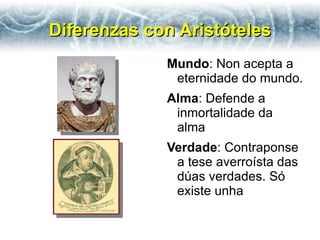Diferenzas con Aristóteles
             Mundo: Non acepta a
              eternidade do mundo.
             Alma: Defende a
              inmortalidade da
              alma
             Verdade: Contraponse
              a tese averroísta das
              dúas verdades. Só
              existe unha
 