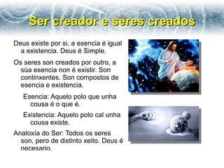 Ser creador e seres creados
Deus existe por si, a esencia é igual
  a existencia. Deus é Simple.
Os seres son creados por outro, a
  súa esencia non é existir. Son
  continxentes. Son compostos de
  esencia e existencia.
   Esencia: Aquelo polo que unha
     cousa é o que é.
   Existencia: Aquelo polo cal unha
     cousa existe.
Analoxía do Ser: Todos os seres
  son, pero de distinto xeito. Deus é
  necesario.
 