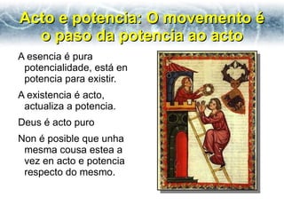 Acto e potencia: O movemento é
  o paso da potencia ao acto
A esencia é pura
 potencialidade, está en
 potencia para existir.
A existencia é acto,
 actualiza a potencia.
Deus é acto puro
Non é posible que unha
 mesma cousa estea a
 vez en acto e potencia
 respecto do mesmo.
 