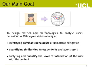 Our Main Goal
To design metrics and methodologies to analyse users’
behaviour in 360-degree videos aiming at
• identifying...