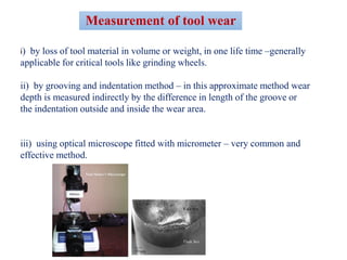 i) by loss of tool material in volume or weight, in one life time –generally
applicable for critical tools like grinding wheels.
ii) by grooving and indentation method – in this approximate method wear
depth is measured indirectly by the difference in length of the groove or
the indentation outside and inside the wear area.
iii) using optical microscope fitted with micrometer – very common and
effective method.
Measurement of tool wear
 