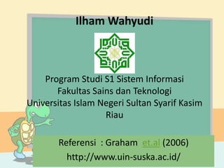 Ilham Wahyudi
Program Studi S1 Sistem Informasi
Fakultas Sains dan Teknologi
Universitas Islam Negeri Sultan Syarif Kasim
Riau
Referensi : Graham et.al (2006)
http://www.uin-suska.ac.id/
 