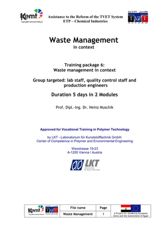 File name Page
A Project Co- funded by European
Union and the Government of Egypt
Waste Management 1
Assistance to the Reform of the TVET System
ETP – Chemical Industries
Waste Management
in context
Training package 6:
Waste management in context
Group targeted: lab staff, quality control staff and
production engineers
Duration 5 days in 2 Modules
Prof. Dipl.-Ing. Dr. Heinz Muschik
Approved for Vocational Training in Polymer Technology
by LKT - Laboratorium für Kunststofftechnik GmbH.
Center of Competence in Polymer and Environmental Engineering
Wexstrasse 19-23
A-1200 Vienna / Austria
 