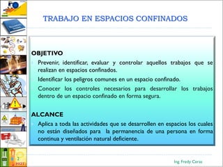 TRABAJO EN ESPACIOS CONFINADOS
Ing. Fredy Ceras
2
OBJETIVO
 Prevenir, identificar, evaluar y controlar aquellos trabajos que se
realizan en espacios confinados.
 Identificar los peligros comunes en un espacio confinado.
 Conocer los controles necesarios para desarrollar los trabajos
dentro de un espacio confinado en forma segura.
ALCANCE
 Aplica a toda las actividades que se desarrollen en espacios los cuales
no están diseñados para la permanencia de una persona en forma
continua y ventilación natural deficiente.
 
