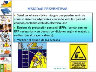 Ing. Fredy Ceras20
 Señalizar el area.- Evitar riesgos que puedan venir de
zonas o sistemas adyacentes, cerrando válvulas, parando
equipos, cortando el fluido eléctrico...etc
 Equipos de protección personal (EPP).- contar con los
EPP necesarios y en buenas condiciones según el trabajo a
realizar (en altura, en caliente).
 Verificar el estado de los accesos
MEDIDAS PREVENTIVAS
 