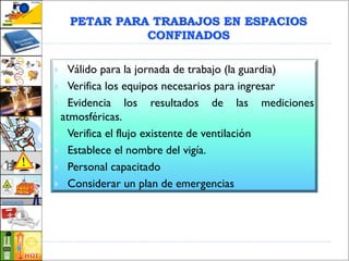 PETAR PARA TRABAJOS EN ESPACIOS
CONFINADOS
 Válido para la jornada de trabajo (la guardia)
 Verifica los equipos necesarios para ingresar
 Evidencia los resultados de las mediciones
atmosféricas.
 Verifica el flujo existente de ventilación
 Establece el nombre del vigía.
 Personal capacitado
 Considerar un plan de emergencias
 