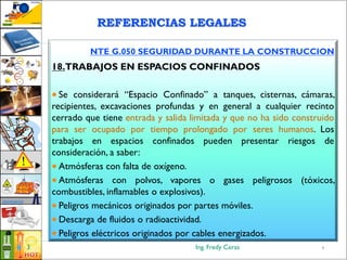 Ing. Fredy Ceras3
NTE G.050 SEGURIDAD DURANTE LA CONSTRUCCION
18.TRABAJOS EN ESPACIOS CONFINADOS
 Se considerará “Espacio Confinado” a tanques, cisternas, cámaras,
recipientes, excavaciones profundas y en general a cualquier recinto
cerrado que tiene entrada y salida limitada y que no ha sido construido
para ser ocupado por tiempo prolongado por seres humanos. Los
trabajos en espacios confinados pueden presentar riesgos de
consideración, a saber:
 Atmósferas con falta de oxígeno.
 Atmósferas con polvos, vapores o gases peligrosos (tóxicos,
combustibles, inflamables o explosivos).
 Peligros mecánicos originados por partes móviles.
 Descarga de fluidos o radioactividad.
 Peligros eléctricos originados por cables energizados.
3
REFERENCIAS LEGALES
 