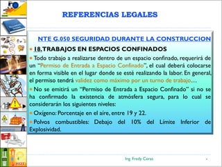 Ing. Fredy Ceras4
NTE G.050 SEGURIDAD DURANTE LA CONSTRUCCION
 18.TRABAJOS EN ESPACIOS CONFINADOS
 Todo trabajo a realizarse dentro de un espacio confinado, requerirá de
un “Permiso de Entrada a Espacio Confinado”, el cual deberá colocarse
en forma visible en el lugar donde se esté realizando la labor. En general,
el permiso tendrá validez como máximo por un turno de trabajo…
 No se emitirá un “Permiso de Entrada a Espacio Confinado” si no se
ha confirmado la existencia de atmósfera segura, para lo cual se
considerarán los siguientes niveles:
 Oxígeno: Porcentaje en el aíre, entre 19 y 22.
 Polvos combustibles: Debajo del 10% del Límite Inferior de
Explosividad.
4
REFERENCIAS LEGALES
 