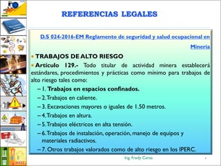 Ing. Fredy Ceras5
D.S 024-2016-EM Reglamento de seguridad y salud ocupacional en
Minería
 TRABAJOS DE ALTO RIESGO
 Artículo 129.- Todo titular de actividad minera establecerá
estándares, procedimientos y prácticas como mínimo para trabajos de
alto riesgo tales como:
– 1. Trabajos en espacios confinados.
– 2.Trabajos en caliente.
– 3. Excavaciones mayores o iguales de 1.50 metros.
– 4.Trabajos en altura.
– 5.Trabajos eléctricos en alta tensión.
– 6.Trabajos de instalación, operación, manejo de equipos y
materiales radiactivos.
– 7. Otros trabajos valorados como de alto riesgo en los IPERC.
5
REFERENCIAS LEGALES
 