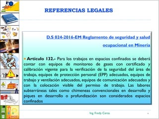 Ing. Fredy Ceras6
D.S 024-2016-EM Reglamento de seguridad y salud
ocupacional en Minería
 Artículo 132.- Para los trabajos en espacios confinados se deberá
contar con equipos de monitoreo de gases con certificado y
calibración vigente para la verificación de la seguridad del área de
trabajo, equipos de protección personal (EPP) adecuados, equipos de
trabajo y ventilación adecuados, equipos de comunicación adecuados y
con la colocación visible del permiso de trabajo. Las labores
subterráneas tales como chimeneas convencionales en desarrollo y
piques en desarrollo o profundización son considerados espacios
confinados
6
REFERENCIAS LEGALES
 