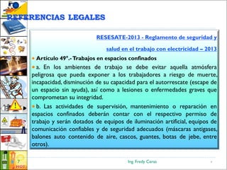 Ing. Fredy Ceras7
RESESATE-2013 - Reglamento de seguridad y
salud en el trabajo con electricidad – 2013
 Artículo 49°.-Trabajos en espacios confinados
 a. En los ambientes de trabajo se debe evitar aquella atmósfera
peligrosa que pueda exponer a los trabajadores a riesgo de muerte,
incapacidad, disminución de su capacidad para el autorrescate (escape de
un espacio sin ayuda), así como a lesiones o enfermedades graves que
comprometan su integridad.
 b. Las actividades de supervisión, mantenimiento o reparación en
espacios confinados deberán contar con el respectivo permiso de
trabajo y serán dotados de equipos de iluminación artificial, equipos de
comunicación confiables y de seguridad adecuados (máscaras antigases,
balones auto contenido de aire, cascos, guantes, botas de jebe, entre
otros).
7
REFERENCIAS LEGALES
 