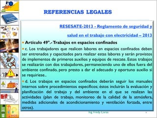 Ing. Fredy Ceras8
RESESATE-2013 - Reglamento de seguridad y
salud en el trabajo con electricidad – 2013
 Artículo 49°.-Trabajos en espacios confinados
 c. Los trabajadores que realicen labores en espacios confinados deben
ser entrenados y capacitados para realizar estas labores y serán provistos
de implementos de primeros auxilios y equipos de rescate. Estos trabajos
se realizarán con dos trabajadores, permaneciendo uno de ellos fuera del
ambiente confinado, pero presto a dar el adecuado y oportuno auxilio si
se requiriese..
 d. Los trabajos en espacios confinados deberán seguir los manuales
internos sobre procedimientos específicos; éstos incluirán la evaluación y
planificación del trabajo y del ambiente en el que se realizan las
actividades (plan de trabajo, monitoreo de la calidad de la atmósfera,
medidas adicionales de acondicionamiento y ventilación forzada, entre
otros).
8
REFERENCIAS LEGALES
 