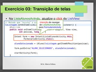 Exercício 03: Transição de telas
●

Na ListaAlunosActivity, atualize o click da ListView:
Intenção de navegar
de ListaAlunosActivity
para FormularioActivity

M.Sc. Márcio Palheta

13/59

 