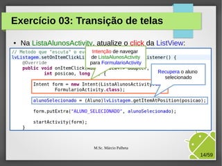 Exercício 03: Transição de telas
●

Na ListaAlunosActivity, atualize o click da ListView:
Intenção de navegar
de ListaAlunosActivity
para FormularioActivity
Recupera o aluno
selecionado

M.Sc. Márcio Palheta

14/59

 