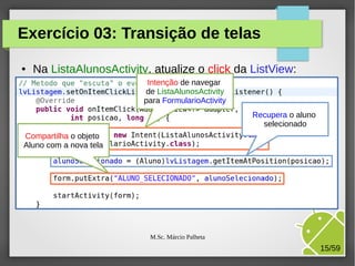 Exercício 03: Transição de telas
●

Na ListaAlunosActivity, atualize o click da ListView:
Intenção de navegar
de ListaAlunosActivity
para FormularioActivity
Recupera o aluno
selecionado

Compartilha o objeto
Aluno com a nova tela

M.Sc. Márcio Palheta

15/59

 