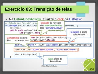 Exercício 03: Transição de telas
●

Na ListaAlunosActivity, atualize o click da ListView:
Intenção de navegar
de ListaAlunosActivity
para FormularioActivity
Recupera o aluno
selecionado

Compartilha o objeto
Aluno com a nova tela

Inicia a tela de
Formulário
M.Sc. Márcio Palheta

16/59

 