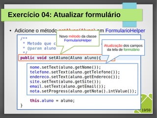 Exercício 04: Atualizar formulário
●

Adicione o método setAluno(Aluno) em FormularioHelper
Novo método da classe
FormularioHelper
Atualização dos campos
da tela de formulário

M.Sc. Márcio Palheta

19/59

 