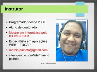 Instrutor
●

Programador desde 2000

●

Aluno de doutorado

●

●

●

●

Mestre em informática pelo
ICOMP/UFAM
Especialista em aplicações
WEB – FUCAPI
marcio.palheta@gmail.com
sites.google.com/site/marcio
palheta
M.Sc. Márcio Palheta

 