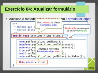 Exercício 04: Atualizar formulário
●

Adicione o método setAluno(Aluno) em FormularioHelper
Novo método da classe
FormularioHelper
Atualização dos campos
da tela de formulário

Atualiza a referência
FormularioHelper.aluno

M.Sc. Márcio Palheta

20/59

 