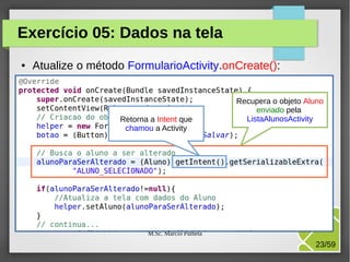 Exercício 05: Dados na tela
●

Atualize o método FormularioActivity.onCreate():

Retorna a Intent que
chamou a Activity

Recupera o objeto Aluno
enviado pela
ListaAlunosActivity

M.Sc. Márcio Palheta

23/59

 