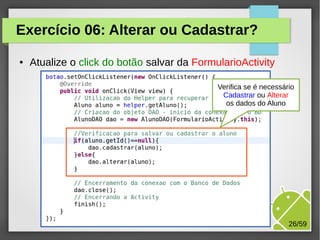 Exercício 06: Alterar ou Cadastrar?
●

Atualize o click do botão salvar da FormularioActivity
Verifica se é necessário
Cadastrar ou Alterar
os dados do Aluno

M.Sc. Márcio Palheta

26/59

 