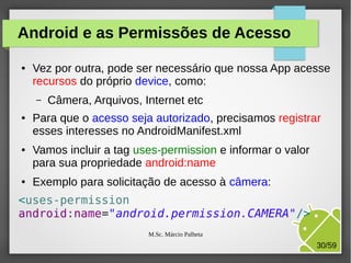 Android e as Permissões de Acesso
●

Vez por outra, pode ser necessário que nossa App acesse
recursos do próprio device, como:
–

●

●

●

Câmera, Arquivos, Internet etc

Para que o acesso seja autorizado, precisamos registrar
esses interesses no AndroidManifest.xml
Vamos incluir a tag uses-permission e informar o valor
para sua propriedade android:name
Exemplo para solicitação de acesso à câmera:

<uses-permission
android:name="android.permission.CAMERA"/>
M.Sc. Márcio Palheta

30/59

 
