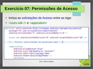 Exercício 07: Permissões de Acesso
●

Inclua as solicitações de Acesso entre as tags:

●

<uses-sdk /> e <appication>

M.Sc. Márcio Palheta

31/59

 