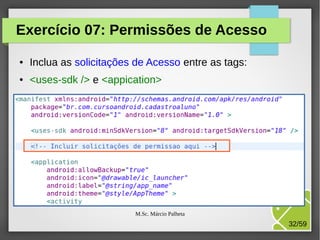 Exercício 07: Permissões de Acesso
●

Inclua as solicitações de Acesso entre as tags:

●

<uses-sdk /> e <appication>

M.Sc. Márcio Palheta

32/59

 
