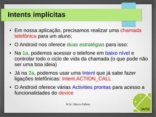 Intents implícitas
●

●

●

●

●

Em nossa aplicação, precisamos realizar uma chamada
telefônica para um aluno;
O Android nos oferece duas estratégias para isso:
Na 1a, podemos acessar o telefone em baixo nível e
controlar todo o ciclo de vida da chamada (o que pode não
ser uma boa ideia)
Já na 2a, podemos usar uma Intent que já sabe fazer
ligações telefônicas: Intent.ACTION_CALL
O Android oferece várias Activities prontas para acesso a
funcionalidades do device
M.Sc. Márcio Palheta

34/59

 