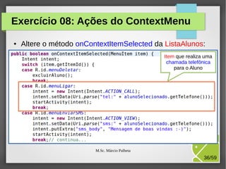 Exercício 08: Ações do ContextMenu
●

Altere o método onContextItemSelected da ListaAlunos:
Item que realiza uma
chamada telefônica
para o Aluno

M.Sc. Márcio Palheta

36/59

 