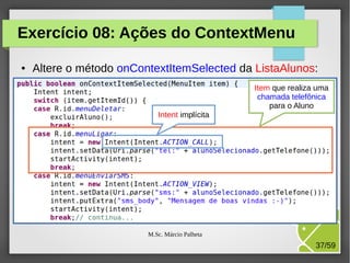 Exercício 08: Ações do ContextMenu
●

Altere o método onContextItemSelected da ListaAlunos:
Item que realiza uma
chamada telefônica
para o Aluno
Intent implícita

M.Sc. Márcio Palheta

37/59

 