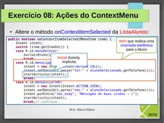 Exercício 08: Ações do ContextMenu
●

Altere o método onContextItemSelected da ListaAlunos:
Item que realiza uma
chamada telefônica
para o Aluno
Iniciar Activity
implícita

M.Sc. Márcio Palheta

39/59

 