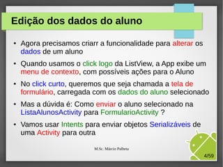 Edição dos dados do aluno
●

●

●

●

●

Agora precisamos criarr a funcionalidade para alterar os
dados de um aluno
Quando usamos o click logo da ListView, a App exibe um
menu de contexto, com possíveis ações para o Aluno
No click curto, queremos que seja chamada a tela de
formulário, carregada com os dados do aluno selecionado
Mas a dúvida é: Como enviar o aluno selecionado na
ListaAlunosActivity para FormularioActivity ?
Vamos usar Intents para enviar objetos Serializáveis de
uma Activity para outra
M.Sc. Márcio Palheta

4/59

 