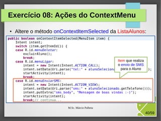 Exercício 08: Ações do ContextMenu
●

Altere o método onContextItemSelected da ListaAlunos:

Item que realiza
o envio de SMS
para o Aluno

M.Sc. Márcio Palheta

40/59

 
