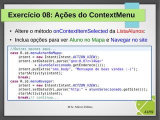 Exercício 08: Ações do ContextMenu
●

Altere o método onContextItemSelected da ListaAlunos:

●

Inclua opções para ver Aluno no Mapa e Navegar no site

M.Sc. Márcio Palheta

41/59

 