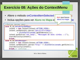 Exercício 08: Ações do ContextMenu
●

●

Altere o método onContextItemSelected da ListaAlunos:
Inclua opções para ver Aluno no Mapa e

Item que busca
aluno no mapa
Navegar no site

M.Sc. Márcio Palheta

42/59

 