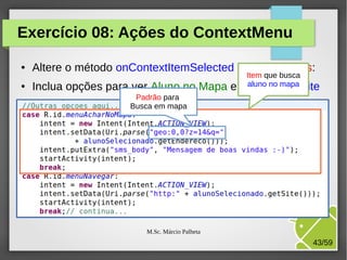 Exercício 08: Ações do ContextMenu
●

●

Altere o método onContextItemSelected da ListaAlunos:
Inclua opções para ver Aluno no Mapa e

Item que busca
aluno no mapa
Navegar no site

Padrão para
Busca em mapa

M.Sc. Márcio Palheta

43/59

 
