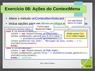 Exercício 08: Ações do ContextMenu
●

●

Altere o método onContextItemSelected da ListaAlunos:
Inclua opções para ver Aluno no Mapa e

Item que busca
aluno no mapa
Navegar no site

Padrão para
Busca em mapa
Ainda vamos falar
Muito sobre mapas

M.Sc. Márcio Palheta

44/59

 