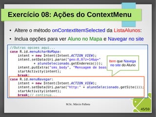 Exercício 08: Ações do ContextMenu
●

Altere o método onContextItemSelected da ListaAlunos:

●

Inclua opções para ver Aluno no Mapa e Navegar no site

Item que Navega
no site do Aluno

M.Sc. Márcio Palheta

45/59

 