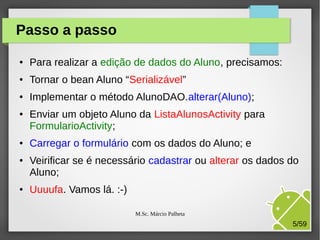 Passo a passo
●

Para realizar a edição de dados do Aluno, precisamos:

●

Tornar o bean Aluno “Serializável”

●

Implementar o método AlunoDAO.alterar(Aluno);

●

●

●

●

Enviar um objeto Aluno da ListaAlunosActivity para
FormularioActivity;
Carregar o formulário com os dados do Aluno; e
Veirificar se é necessário cadastrar ou alterar os dados do
Aluno;
Uuuufa. Vamos lá. :-)
M.Sc. Márcio Palheta

5/59

 