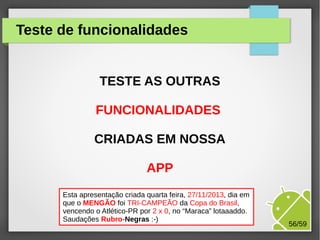 Teste de funcionalidades
TESTE AS OUTRAS
FUNCIONALIDADES
CRIADAS EM NOSSA
APP
Esta apresentação criada quarta feira, 27/11/2013, dia em
que o MENGÃO foi TRI-CAMPEÃO da Copa do Brasil,
vencendo o Atlético-PR porMárcio Palheta
M.Sc. 2 x 0, no “Maraca” lotaaaddo.
Saudações Rubro-Negras :-)

56/59

 