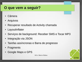 O que vem a seguir?
●

Câmera

●

Arquivos

●

Recuperar resultado de Activity chamada

●

LayoutInflater

●

Serviços de background: Receber SMS e Tocar MP3

●

Integração via JSON

●

Tarefas assíncronas e Barra de progresso

●

Fragments

●

Google Maps e GPS
M.Sc. Márcio Palheta

57/59

 