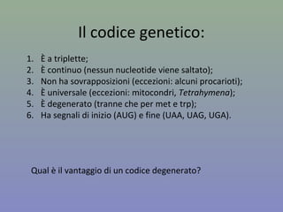 Il codice genetico:
1. È a triplette;
2. È continuo (nessun nucleotide viene saltato);
3. Non ha sovrapposizioni (eccezioni: alcuni procarioti);
4. È universale (eccezioni: mitocondri, Tetrahymena);
5. È degenerato (tranne che per met e trp);
6. Ha segnali di inizio (AUG) e fine (UAA, UAG, UGA).
Qual è il vantaggio di un codice degenerato?
 